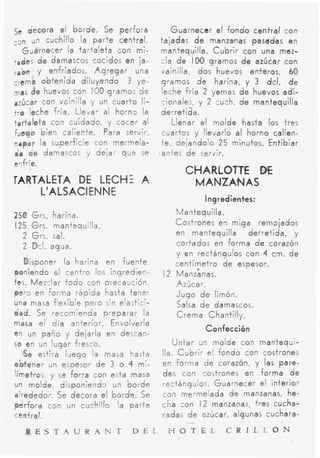 se decora el borde. Se perfora             Guarnecer el fondo central con
c3n un cuchillo la parte central.      tajadas d e manzanas pasadas en
   Guarnecer /a tartaleta con mi-      mantequilla. Cubrir con una mez-
tades d e damascos cocidos en ia-      cla d e I00 gramos d e azúcar con
r a k y enfriados. Agregar una         vainilla dos huevos enteros, 60
crema obtenida diluyendo 3 ye-         gramos d e harina, y 3 dcl. d e
mas de huevos con 100 gramos de        leche fría 2 yemas d e huevos adi-
azúcar con voinilla y un cuario li-    cionales, y 2 cuch. de mantequilla
tre leche fría. Llevar al horn3 la     derretida.
tartaleta con cuidado, y cocer al           Llenar el molde hasta tos tres
fuego bien caliente. Para servir,       cuartos y llevarlo al horno calien-
napar la superficie con mermela-       t e , dejandolo 25 minutos. Entibiar
tíi de damascos y dejar que se          antes d e servir.
enfríe.
                                             CHARLOTTE DE
TARTALETA DE LECHE A                          MANZANAS
    L'ALSACI ENNE
                                                  I ngr edimtes:
250 Grs. harina.                          Mantequilla.
125 Grs. mantequilla.                     Costrones en miga remajados
  2 Grs. sal.                             en mantequilla    derretida, y
  2 Dcl. agua.                            cortados en forma d e corazón
                                          y en rectángulos con 4 cm. d e
   Disponer la harina en fuente           centímetro de espesor.
poniendo 01 centro los ingredien-      12 Manz'anas.
tes. Mezclar t o d o con precaución       Azúcar.
pero en forma rápida hasta tener          Jugo d e limón.
una masa flexible pero sin elastici-      Salsa d e damascos.
dad. Se recomienda preparar la            Crema Chantilly.
masa el día anterior. Envolverla
en un paño y dejarla en descan-
                                                  Confecci6n
so en un lugar fresco.                     Untar u n molde con mantequi-
   Se estira luego la masa hasta       lla. Cubrir el fondo can costrones
obtener un espesor de 3 o 4 m'-        en forma de corazón, y las pare-
Iímetros, y se forra con esta masa     des con costrones en forma d e
un molde, disponiendo un borde         rectángulos. Guarnecer el interior
alrededor. Se decora el borde. Se      con mermelada d e manzanas, he-
perfora con un cuchillo 'a parte       cha con I 2 manzanas, tres cucha-
central.                               radas d e azúcar, algunas cuchara-
                                             -

   R E S T A U R A N T         D E L     H O T E L ,    C R I L L O N
 