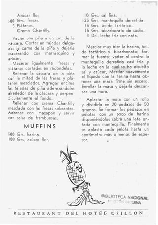 Azúcar flor.                           IO Grs. sal fina.
-00 Grs. fresas.                            I25 Grs.    mantequilla derretida.
  5 Plátanos.                                15 Grs.    ácido tartárico.
      Crema Chantilly.                        I 5 Grs. 'bicarbonato d e sodio.
                                                3 Dcl. leche fría con nata.
    Vaciar una piña a un cm. d e la
cáscara. (Cortar en tajadas delga-
daj Is carne d e la piña y deiarla             Mezclar muy bien la #harina,áci-
(nacerando con marrasquino y                do  tartárico y bicarbonato; f o r -
azúcar.                                     mar la fuente; verter al centro la
  , Macerar igualmente        fresas y      mantequilla derretida casi fría y
&tanos cortados en redondelas.              la lecke en la cual se h a disuelto
' Rellenar l a cáscara de la piña           sal y azúcar. Mezclar suavemente
can la m i t a d d e las fresas y p l á -   el líquido con la harina hasta ob-
tanos mezclados. A g r e g a r encima       tener una masa firme sin exceso.
la: tajadas d e ipiña aderezándolas         Enrollar la imasa y dejarla descan-
alrededor d e la cáscara y penpen-          sar una *hora.
dicularmente gal fondo.          .            Aplastar la 'masa con un rollo
    Rellenar c o n crema Chantilly          y dividirla en 20 pedazos d e 59
mezclada con las fresas sobrantes.          gramos. Se forman los pedazos en
Adornar can mazapán y servir                gpeldtas con un poco d e harina
con salsa d e frambuesas.                   disponiéndolos sobre una lata un-
         MUFFI,NS                           tada con mantequilla. Finalmente
                                            se aplasta cada pelota hasta un
500   Grs. harina.                          centímetro !más o- menos d e espe-
IO0 Grs. azúcar flor.                       sor.




                                                           -101
                                                            ..

-     -_
    R E S T A U R A N T            DEL      H O T E G      ICRlLCON
 