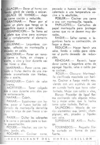 I     GLACER:- Dorar,al horno con         pescado o huevos en un líquido
    fondo, glace d e viande o azúcar.     calentado a una temperatura ve-
      GLACE D VIANDE:-
             E                   Jugo     cina a la ebullición,
    de carne cocido y reducido.               POELfiR:- Cocinar una carne
       GRATINAIR:-        Pasar ,por el   o ave con mantequilla, tapada.
    horno un p l a t o que tenga en la        PAiPILL0TES:-     Cartuchos d e
    su,perficie queso o pan rallado.      papel mantequilla lpara Proteger
       GUARNICIO~N:- Se llama así         carnes que no se desean muy do-
    a[ plato que sirve para acompa-       radas.
    ñar y complementar el elemento            RAIDIR:- Saltar carnes o l - e
    principal.                            gumbres hasta su contracción. sin
       JU LIENINE:-     Legumbres cor-    llegar a dorar.
    tadas, saltadas en mantequilla y          REDUCIR:- H a c e r hervir una
    mojada; en caldo.                     salsa, fondo o caldo )para obte-
       MACERAR:- Poner en remo-           ner e ,punto deseado de reduc-
                                                l
    io carne o fruta, en vinagre y        ción.
    eceite, o vino y licor durante va-        REHOGA'R:- Revenir, hacer
    rias horas o días.                    dorar carne o legumbre antes d e
       MARINAR:- Poner carne, pes-        agregar líquido, salsa o caldo pa-
                                          ra cocinar.
                                              R0UX:-      Obscuro: Mantequi-
                                           lla clarificada mezclada con hari-
                                           na. Cocinar a fuego medio mo-
                                           viendo can una espátula de vez
                                           en ccando hasta que tome color
                                           tostado. Mojar con caldo o vino;     '
                                              Blanco: Proceder de igual for-
                                          ma cocinando solo algunos minu-
                                          t3s y mojar antes que la harina
                                          tome color tostado. Retirar.
                                              SALPIC0N:- Mezcla de va-
                                          rio; elementos: ave, jamón, cham-
                                          pignons, etc., picados y ligadmos
                                          con salsa.
                                              SUPREMAS DE AVE:- Pechu-
                                          ga.
                                           TOURNED0S:-    Pequeño fi'e-
                                        t e cortado en forma de peso
                                        fuerte.
                                       _____-                  ~   _      I




       R E S T A U R A N T        D E L H O T E L C R I L L O N
                                                        -
                                          _ _ _ _ _ ~ . _ ~ _
                                                           ~
                                                                   - ~-
 