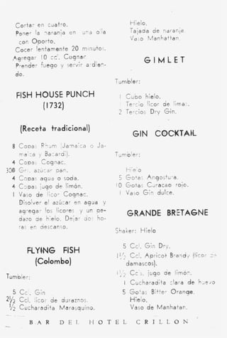 C o r t a r en cliatro.                             Hielo.
     Poner la i a r a n j a en        u-a oia            Tajada d e ndrarlia
                                                         /dio M a n h a t t a n
      con O p o r t o .
     Cocer lentamente 2 minuto,.
                           0
    ,4greqar I O cc'. C o g n a r                               GIMLET
     Prender fuego y servir a dien-
     ¿O.
                                                Tumbler:

     FISH HOUSE PUNCH                            t C u b o hielo.
                  ( I 732)                         Tercio 'icor de lima-.
                                                 2 Tercios Dry Gin.

       (Receta tra diciona I)
                                                          GIN COCKTAK
    8 Cooas Rhgm I J a - r a i c a o J a -
      maica y Bazardi).                         Tumbler:
    4 copa> cognac.
330 Gr;. azúcsr pan.                                   ti;e'o
    4 Copas agua o soda.                          5 GoTaj A n g 0 i t ü - a .
    4 Capas jugo de limón.                      I O Gotas CJracao rojo.
    I Vaso d e licor Cognac.                     I V a i o G i n dulce.
      Disolver e! azúcar s n a g u a y
      ag-egar los licores y un pe-                     GRANDE BR'ETAGNE
      dazo d e hielo. Dejar 30s ho-
      ras en descanso.
                                                CCiaker: H i e l o

                                                   5     Ccl. Gin Dry.
           FLYWG FISH                           /I,(     C c ' . A p r i c o t B r a n d y (licor 2 -
             (Cdombo)                                  d a mascos).
                                                I '/'* C c ' j . jugo de iimó-.
Tumbler:
                                                       I Cucharadita clara d e hJe4o
    5 C c . Gin                                    5 Go'as Bitfe. O r a n g e
21/2 Ccl. icor d e d u i d z i 3 s                       Hielo.
 '2 C u c ha r a dit a M a r a s q u I ri o.
 i'                                                      Vaso d e Manhatan.
-
                                                                                          I

-          B.AR           D E I          H O T E L          C R I L L O N
 