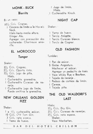 MONK - BUCK                       i J u g o de limón.
                                               Hielo.
                .Biarritz                I Cucharadita Kirsch.

En   un Vaso:                                          NIGHT CAP
19y2 Ccls. Cognac.
     I Cáscara d e lim6n a ;a Horse's   Shaker:    ~




       Neck.
       Hielo 'hasta #media altura.       I   Yema       de huevo.
       Ginger Ale.                       1   Tercio      Anisette
       Agregar con precaución dos        i   Tercio     Curacao blanco.
       cucharadas Chartreuse ama-        I   Tsrcio     d e Cognac
       rilia.
                                                OLD FASHION
        EL MOROCCO
                Tanger                  Tumbler:

Shaker:
                                         I Pan d e azúcar.
                                         5 Gotas Alngostura.
21/2 Ccls. Cognac.                         Machacar el azúcar.
2112 C c l ~ p o r t o tinto.
             O
                                           A g r e g a r un ,pedacito d e hielo
21/2 G I s . jugo de piña.
                                         I Vaso whisky Rye o Bourbon.
     Hielo.
 I Cucharadita granafdina.               I Tajada de naranja       .
 I Cucharadita Curacao d e mna-          i Pedazo d e corteza de limón.
     ranid.                              I Cereza.
 I Cucharadita jugo d e limón.           I Tajada piña.
     Puede omitirse la granadina.
                                         THE OLD WALDORF'S
NEW- ORL'EAmNS GOLDEN                          LAST
          FIiZ
                                        Hielo:
Shaker :                                21/2 Ccls. Dry Gin.
 I a iy2 cucharadita azúcar.            2y2 Cc's. Curacao d e naranjas.
  1 Ccls. P d Tom G i n .
  0                                     2112 Ccls. nata espesa.
     3 Ccls. 'nata espesa.                  Shaker.
     I Yema d e huevo.                      Vaso Manhattan.
                                -                _ _ ~ ~
           B A R      D E L . H O T B L          C R I L L O N
 