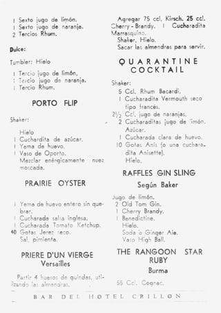 1 Sexto iugo de limb.                         Agregar 75 ccl. Kirsch. 25 d.
 I Sexto jugo d e naranja.                             -
                                             Cherry Brandy. I     Cucharadita
 2 Tercios Rhwn.                             Ma rrasq uin3 .
                                               Shaker. Hielo.
Dulce:                                         Sacar las almendras para servir.

Tumbler: Hielo                                 QUARANTINE
 I T a m o jugo d e limbn.
                                                COCKTAIL
 ; Teicio jugo d e naranja.                  Shaker:
   Tercio Rhum.
                                               5 Ccl. Rhum Bacardi.
 ~




                                               I Cucharadita Vermouth Seco
           PORTO FLIP                            t i p o francés.
                                                 Cci. jugo de naranjas.
Shaker:                                  ,     2 Cucharaditas jugo d e 'irnón.
                                                 Azúcar.
      Hielo
 I Cuchardita de azúcar.                       I Cucharada clara d e huevo.
 I Yema d e huevo.                            10 Gotas Anís {o una cuchara-
 I Vaso de OForto.                               dita Anisette).
      Mezclar ené-qicamente       nuez            Hielo.
      moscada.
                                                 RAFFLES GIN SLING
        PRAIRIE OYSTER                                     Según Baker
                                             Jugo d e limón.
     i Yema d e huevo entero sin que-         2 Old Tom Gin.
   brar.                                      I Cherry Brandy.
 I Cucharada salsa inglesa.                   I Benedictine.
 I Cucharada Tomato Ketchup.                    Hielo.
4 Gotas Jerez seco.
 0                                              Soda b G;nger Aie.
   Sal, pimienta.                               Vaso High Ball.

       PRIERE D'UN VIERGE                      THE RANGOON STAR
            Versailles                               RUBY
                                                              Burma
   Partir 4 huesos de guindas, uti-
h a n d 3 las almendras.             55 C c ' . Cognac.
-                             ~




           B A R     D E I  I H O T E L    C R I L L O N
-                                                                     ~
 