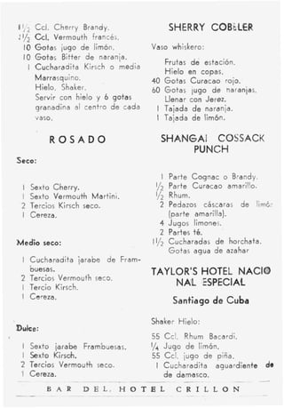 Ccl. Cherry Brandy.                           S HER RY CO6 'bL€
                                                                       R
:y2 GI. Vermouth         francés.
     1 G o t a s iugo de limón.
       0                                     Vaso whiskero:
     I O Gotas Bitter de naranja.
                                                      Frutas de estación.
       I Cucharadita Kirsch o media                   Hielo en copas.
         Marrasquino.                        40       Gotas Curacao roio.
         Hielo. Shaker.                      60       Gotas lug0 de naranjas.
         Servir con hielo y 6 gotas                   Llenar con Jerez.
         granadina al centro de cada          I       Tajada d e naranja.
         vaso.                                I       Tajada d e li,m&n.


                  ROSADO                          SHANGAI COSSACK
                                                       PUNCH
Seco:

                                                    I Parte CQgnac     o Brandy.
     I   Sexto C,herry.                       y
                                              2        Parte Curacao amarillo.
     I   Sexto Vermoutih Martini.             1/2      Rhum.
     2   Tercbs Kirsch seco.                      2    Pedazos cáscaras de IimE-
     I   Cereza.                                       (parte amarilla).
                                                  4    Jugos limones.
                                                  2    Partes té.
Medio       seco:                            I1/2      Cucharadas de horchata.
                                                       Gotas agua de azahar
         Cucharadita jarabe       de Fram-
         buesas.                             TAYLOR'S HOTEL NACIO
         Tercios Verlmouth soco.
         Tercio Kirsch.
                                                 NAIL ESPECIAL
         Cereza.
                                                        Santiago de Cuba

                                             Shaker Hielo:
Dulce:
                                             55 Ccl. Rhum Bacardi.
     I Sexto jarabe Frnmbuesas.              1/
                                              4 Jugo de limón,
     I Sexto Kirsch.                         55 Ccl. jugo de piña.
     2 Tercios Vermouth seco.                 I Cuc,haradita aguardiente        de
     'I Cereza.
~~                  ~-        ~   --
             B A R       D E L , H
__            ~           ~
 