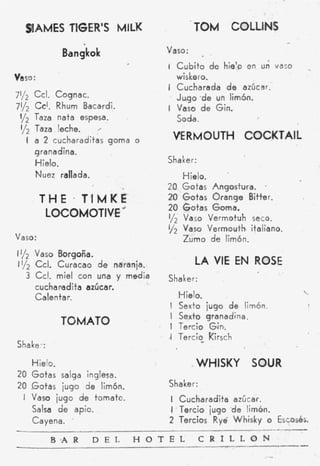 glAMES TEGER’S MILK                          TOM COLLINS
              Bangkok                  Vaso:
                                        I C u b i t o d e hielo en u;   vaso    .
vaso:                                     wiskero.
                                        i Cucharada d e azúcar.-
7112 Ccl. Cognac.                         J u g o . d e un limón.
71/2 Ccl. Rhum Bacardi.                 I Vaso d e Gin.
 I/* Taza nata espesa.                    Soda.
 l/z Taza leche.
    I a 2 cucharaditas goma       o      VERMOUTH COCKTAIL
     granadina.
     Hielo.                             Shaker:
     Nuez rallada.                             Hielo.
                                        20 Gotas Angostura. .
        THE T’IMKE                      20 Gotas Orange Bitter.
                                        20 Gotas Goma.
         LOCOMOTIV~E         r.
                                        112 Vaso Vermotuh seco.
                                        1/2 Vaso Vermouth italiano.
Vaso:                                          Zumo de limón.
11/2 Vaso Borgoña.
1112 Ccl. Curacao d e naranja.                    LA VIE E ROSE
                                                          N
    3 Ccl. miel con una y media         Shaker:
      cucharuidita azúcar.
                                              Hielo.                            
     Calentar.
                                        I Sexto iugo de limón.
                                        I Sexto granadina.
              TOMATO                      I Tercio Gin.
                                        .I Tercio Kirsch
Shaker:

     Hielo.                                       WHISKY SOUR
20 Gotas salga inglesa.
20 Gotas iugo de limón.                 Shaker:
 I Vasa iugo de tomate.                 I Cucharadita azúcar.
     Salsa de apio.                     I .Tercio iugo -de limón.
     Cayena. .                          2 Tercios Ryé Whisky o Escosés.
-                                                                       - ._-
          BsAR       D E L        H O T E L        C R I L L O N                -
 