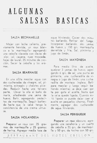 ALGUNAS
      SALSAS BASICAS
      SALS 4 BECHAMELLE                   aqua hirviendo. Cocer dos minu-
                                          tos batiendo. Retirar del fuego,
   M o j a r con leche caliente, pre-     Incorporar batiendo, dos yemas
viamente hervida, un roux blan-           d e huevo, y 150 grs. mantequilla
co a /a mantequilla. agregand3            derretida y fría. Sal, pimienta j
una cebolla clavada con clavos dr         jugo de limón.
olor, sal, cayena, nuez moscadn,
hojas d e laurel. 25 minutos d e coc-               SALS 4 MAYONESA
ción. Sacar la cebolla y los aro-
mas.                                          Para medio litro de aceite,
                                          quebrar 3 yemas de huevo, agre-
        SALSA BEARNAISE                   gando 6 grs. d e salq una punta de
                                          pimienta, una cucharadita de vi-
    En una ollita mezclar agua con        nagre o jugo d e limón, una ciicha-
dos cucharadas d e vinagre, sal, pi-      radita d e mostaza inglesa. Batir
 mienta, estragón y chalotes pica-        para mezclar y luego seguir ba-
das. Reducir hasta una tercera            tiendo mientras se deja caer qo-
parte. Llevar la olla al baño de          t a por gota el aceite, hasta que
maría, añadiendo una yema d e              la sa’sa quede ligada. Cuando es-
huevo. Batir, agregando pedacy-            t á ligada se puede dejar caer e’
tos d e mantequilla. Seguir batieri-      aceite en pequeños chorros. Final-
d o hasta que la salsa tenga la           mente, agregar dos cucharada:
consistencia d e una crema untuo-         d e agua hirviendo.
sa.
                                                     SALSA PERIGUEUX
      SALSA HOLANDESA,
                                             Preparar un roux obscuro, agre-
  Preparar un roux con 25 gra-            gando una zanahoria y un cuarto
mos d e mantequilla y 25 gramos           d e cebolla a 25 grs. d e mantequ;
de harina. A g r e g a r media taza d e   Ita y 50 grs. d e tocino con 50 grs.           -
    ---
                                                                           ~~
                       ~




                                           . . , . “ - T I             c
    Y.rlAü-i¿,h,?.                S E ¿                                ,i::LLC?i
                                           r L v .       L   L
                                                                 ~~~            ~-   ~
                                                                                         -
 
