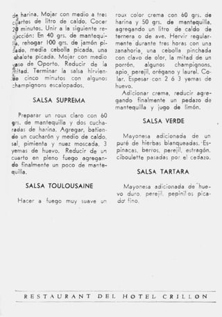 ,je harina. M o j a r con medio a tres     roux color crema con 60 grs. de
 c$,rtos d e litro de caldo. Cocer         harina y 50 grs. d e mantequilla,
 2 0 minutos. Unir a la siguiente re-      agregando un litro d e caldo d e
 Jivcción: h 40 grs. d e rnantequi-
                 i                         ternera o de ave. Hervir regular-
 /la, r e h w a r 1 0 grs. d e jamón pi-
                   0                       mente durante tres horas con una
 lado, media cebolla picada, una           zanahoria, una cebolla pinchada
  chalote picada. Mojar con medio          con clavo de olor, la m i t a d de un
 p.so de O p o r t o . Reducir de la       porrón,    algunos    champignons,
,rc!fad. Terminar la salsa hirvien-        apio, perejil, orégano y laurel. Co-
-40 cinco minutos con algunos               lar. Espesar-con 2 ó 3 yemas d e
 champignons escalopados.                  huevo.
                                              Adicionar crema, reducir agre-
         SALSA SUPREMA                     gando finalmente un pedazo de
                                           mantequilla y jugo de limón.
   Preparar u n roux claro con 60
qrs. de mantequilla y dos cucha-                     SALSA VERDE
radas de harina. Agregar, batien-
do un cucharón y medio d e caldo,             Mayonesa adicionada de un
sal, pimienta y nuez moscada, 3            puré d e hierbas blanqueadas. .Es-
yemas de huevo. Reducir d e url            pinacas, berros, perejil, estragón,
cuarto en pleno fuego agregan-             ciboulette pasadas por el cedazo.
do finalmente un poco de mante-
quilla.                                            SALSA TARTAtRA

      SALSA TOULOUSAINE                      Mayonesa adicionada de-hue-
                                           vo duro, perejil, pepinil'os pica-
  Hacer a fuego muy suave un               d@fino.
 