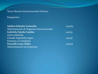 Tema: Recetas Internacionales Exóticas Integrantes: Andrea Schmitz Camacho 			142464 Administación de Negocios Internacionales Gabriela Tejeda Catalán				142714 Artes culinarias Claudia Espíndola López 				142237 Finanzas y Contaduría Oswaldo Luna Tellez				140525 Administración de Empresas 