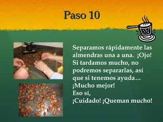Paso 10Paso 10
Separamos rápidamente las
almendras una a una. ¡Ojo!
Si tardamos mucho, no
podremos separarlas, así
que si tenemos ayuda…
¡Mucho mejor!
Eso sí,
¡Cuidado! ¡Queman mucho!
 