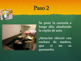 Paso 2Paso 2
Se pone la cacerola a
fuego alto, añadiendo
la copita de anís.
¡Atención chicos!: con
cuchara de madera,
que si no os
quemaréis.
 