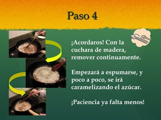 Paso 4Paso 4
¡Acordaros! Con la
cuchara de madera,
remover continuamente.
Empezará a espumarse, y
poco a poco, se irá
caramelizando el azúcar.
¡Paciencia ya falta menos!
 