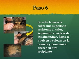 Paso 6Paso 6
Se echa la mezcla
sobre una superficie
resistente al calor,
separando el azúcar de
las almendras. Éstas se
vuelven a colocar en la
cazuela y ponemos el
azúcar en otro
recipiente.
 