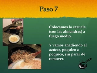 Paso 7Paso 7
Colocamos la cazuela
(con las almendras) a
fuego medio.
Y vamos añadiendo el
azúcar, poquico a
poquico, sin parar de
remover.
 
