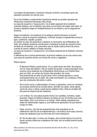 Los platos de pescados y mariscos incluyen el lambí y el poisson gros sel,
pescado cocinado con sal de roca.
Es en los hoteles y restaurantes superiores donde se pueden apreciar las
influencias culinarias francesas más obvias.
La sopa de auyama o “soup joumou” es el plato especial de la tradición
culinaria haitiana, por la relación que tiene con el hecho de haber sido Haití, la
primera república negra en independizarse en la historia y ser la segunda en
América.
Según la tradición, los esclavos en la antigua colonia francesa no tenían
derecho a tocar la auyama (calabaza), ni tenían acceso a ingredientes como el
apio, zanahoria, repollo y puerro.
Al romper el yugo de esclavitud y declarar el nacimiento de la República de
Haití, los antiguos esclavos comenzaron a preparar la sopa de auyama como
símbolo de su libertad, una costumbre que se repite cada primero de enero,
cuando la nación celebra su fiesta nacional.
La sopa de auyama o “soupjoumou” es el plato especial de la tradición culinaria
haitiana.
A diferencia de su prima dominicana, el joumou haitiano no es una crema sino
una sopa de auyama hecha con trozos de carne y vegetales.
Platos típicos:
- El Banane Pésée o pesé banan. Es un plato típico de Haití. Se prepara
con la masa del plátano, frito en aceite de girasol. A este preparado se le
conoce como tostones en la República Dominicana y en Puerto Rico,
pero en Haití, se cortan los trozos más grandes. Se come
frecuentemente en todo el país tanto como comida-aperitivo o como
acompañamiento de un plato. Se suele acompañar con cortezas o fritos,
que son productos del cerdo o cabra.
- Riz et pois (arroz y habichuelas). El arroz y guisantes, como en Jamaica,
es la pieza central de la comida diaria. Servido con pollo, cerdo (griot),
carne de vaca o cabra y pesé banan (plátano frito). Este es el plato del
día para la mayoría de los haitianos.
- La ti malice. Es una salsa picante hecha con cebollas, tomates y ajíes
picantes. Según el folclore haitiano se llama así por el hombre que creó
esta salsa, como una broma a un amigo. Otras salsas populares son
salsa de habichuelas negras y una hecha con gandules a la que llaman
congo en Haití.
- Sopa Joumou. Una de las preparaciones más populares en la
celebración del Día de la Independencia (1 de enero) es la sopa Joumou
(sopa de calabaza) que se toma ese día como desayuno.
- El “diri ak djon-djon” o arroz con hongos, otra comida típica a la cual no
tienen acceso todos los ciudadanos de Haití, por la amplia brecha social
existente.
Menú solidario con Haití de la Escuela de Hostelería del IES Valle de Aller: 15, 16 y 17 de
Noviembre de 2016.
 