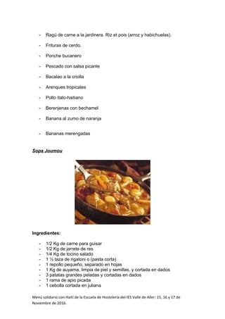 - Ragú de carne a la jardinera. Riz et pois (arroz y habichuelas).
- Frituras de cerdo.
- Ponche bucanero
- Pescado con salsa picante
- Bacalao a la criolla
- Arenques tropicales
- Pollo ítalo-haitiano
- Berenjenas con bechamel
- Banana al zumo de naranja
- Bananas merengadas
Sopa Joumou
Ingredientes:
- 1/2 Kg de carne para guisar
- 1/2 Kg de jarrete de res
- 1/4 Kg de tocino salado
- 1 ½ taza de rigatoni o (pasta corta)
- 1 repollo pequeño, separado en hojas
- 1 Kg de auyama, limpia de piel y semillas, y cortada en dados
- 3 patatas grandes peladas y cortadas en dados
- 1 rama de apio picada
- 1 cebolla cortada en juliana
Menú solidario con Haití de la Escuela de Hostelería del IES Valle de Aller: 15, 16 y 17 de
Noviembre de 2016.
 