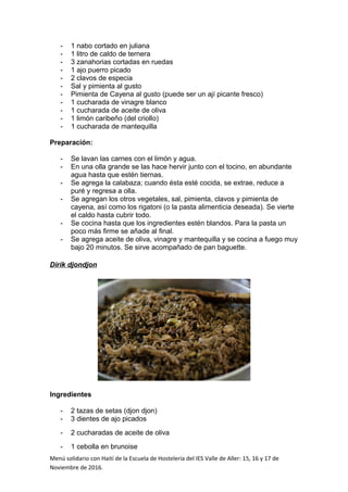 - 1 nabo cortado en juliana
- 1 litro de caldo de ternera
- 3 zanahorias cortadas en ruedas
- 1 ajo puerro picado
- 2 clavos de especia
- Sal y pimienta al gusto
- Pimienta de Cayena al gusto (puede ser un ají picante fresco)
- 1 cucharada de vinagre blanco
- 1 cucharada de aceite de oliva
- 1 limón caribeño (del criollo)
- 1 cucharada de mantequilla
Preparación:
- Se lavan las carnes con el limón y agua.
- En una olla grande se las hace hervir junto con el tocino, en abundante
agua hasta que estén tiernas.
- Se agrega la calabaza; cuando ésta esté cocida, se extrae, reduce a
puré y regresa a olla.
- Se agregan los otros vegetales, sal, pimienta, clavos y pimienta de
cayena, así como los rigatoni (o la pasta alimenticia deseada). Se vierte
el caldo hasta cubrir todo.
- Se cocina hasta que los ingredientes estén blandos. Para la pasta un
poco más firme se añade al final.
- Se agrega aceite de oliva, vinagre y mantequilla y se cocina a fuego muy
bajo 20 minutos. Se sirve acompañado de pan baguette.
Dirik djondjon
Ingredientes
- 2 tazas de setas (djon djon)
- 3 dientes de ajo picados
- 2 cucharadas de aceite de oliva
- 1 cebolla en brunoise
Menú solidario con Haití de la Escuela de Hostelería del IES Valle de Aller: 15, 16 y 17 de
Noviembre de 2016.
 