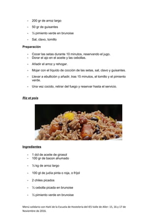 - 200 gr de arroz largo
- 50 gr de guisantes
- ½ pimiento verde en brunoise
- Sal, clavo, tomillo
Preparación
- Cocer las setas durante 10 minutos, reservando el jugo.
- Dorar el ajo en el aceite y las cebollas.
- Añadir el arroz y rehogar.
- Mojar con el líquido de cocción de las setas, sal, clavo y guisantes.
- Llevar a ebullición y añadir, tras 15 minutos, el tomillo y el pimiento
verde.
- Una vez cocido, retirar del fuego y reservar hasta el servicio.
Riz et pois
Ingredientes
- 1 dcl de aceite de girasol
- 100 gr de bacon ahumado
- ½ kg de arroz largo
- 100 gt de judía pinta o roja, o fríjol
- 2 chiles picados
- ½ cebolla picada en brunoise
- ½ pimiento verde en brunoise
Menú solidario con Haití de la Escuela de Hostelería del IES Valle de Aller: 15, 16 y 17 de
Noviembre de 2016.
 