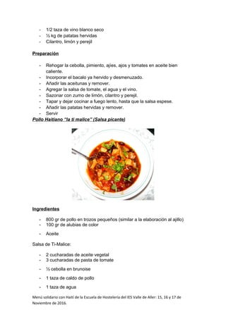- 1/2 taza de vino blanco seco
- ½ kg de patatas hervidas
- Cilantro, limón y perejil
Preparación
- Rehogar la cebolla, pimiento, ajíes, ajos y tomates en aceite bien
caliente.
- Incorporar el bacalo ya hervido y desmenuzado.
- Añadir las aceitunas y remover.
- Agregar la salsa de tomate, el agua y el vino.
- Sazonar con zumo de limón, cilantro y perejil.
- Tapar y dejar cocinar a fuego lento, hasta que la salsa espese.
- Añadir las patatas hervidas y remover.
- Servir
Pollo Haitiano “la ti malice” (Salsa picante)
Ingredientes
- 800 gr de pollo en trozos pequeños (similar a la elaboración al ajillo)
- 100 gr de alubias de color
- Aceite
Salsa de Ti-Malice:
- 2 cucharadas de aceite vegetal
- 3 cucharadas de pasta de tomate
- ½ cebolla en brunoise
- 1 taza de caldo de pollo
- 1 taza de agua
Menú solidario con Haití de la Escuela de Hostelería del IES Valle de Aller: 15, 16 y 17 de
Noviembre de 2016.
 