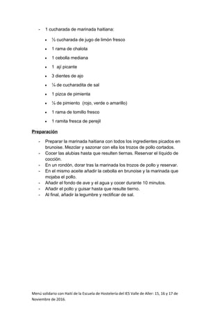- 1 cucharada de marinada haitiana:
• ½ cucharada de jugo de limón fresco
• 1 rama de chalota
• 1 cebolla mediana
• 1 ají picante
• 3 dientes de ajo
• ¼ de cucharadita de sal
• 1 pizca de pimienta
• ¼ de pimiento (rojo, verde o amarillo)
• 1 rama de tomillo fresco
• 1 ramita fresca de perejil
Preparación
- Preparar la marinada haitiana con todos los ingredientes picados en
brunoise. Mezclar y sazonar con ella los trozos de pollo cortados.
- Cocer las alubias hasta que resulten tiernas. Reservar el líquido de
cocción.
- En un rondón, dorar tras la marinada los trozos de pollo y reservar.
- En el mismo aceite añadir la cebolla en brunoise y la marinada que
mojaba el pollo.
- Añadir el fondo de ave y el agua y cocer durante 10 minutos.
- Añadir el pollo y guisar hasta que resulte tierno.
- Al final, añadir la legumbre y rectificar de sal.
Menú solidario con Haití de la Escuela de Hostelería del IES Valle de Aller: 15, 16 y 17 de
Noviembre de 2016.
 