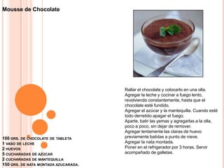 100 grs. de chocolate de tableta 1 vaso de leche2 huevos5 cucharadas de azúcar2 cucharadas de mantequilla150 grs. de nata montada azucarada.Mousse de ChocolateRallar el chocolate y colocarlo en una olla.Agregar la leche y cocinar a fuego lento, revolviendo constantemente, hasta que el chocolate esté fundido.Agregar el azúcar y la mantequilla. Cuando esté todo derretido apagar el fuego.Aparte, batir las yemas y agregarlas a la olla, poco a poco, sin dejar de remover.Agregar lentamente las claras de huevo previamente batidas a punto de nieve.Agregar la nata montada.Poner en el refrigerador por 3 horas. Servir acompañado de galletas.