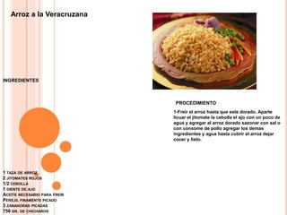 1 taza de arroz2 jitomates rojos 1/2 cebolla 1 diente de ajo Aceite necesario para freir Perejil finamente picado 3 zanahoras picadas 750 gr. de chicharosArroz a la VeracruzanaINGREDIENTESPROCEDIMIENTO1-Freir el arroz hasta que este dorado. Aparte licuar el jitomate la cebolla el ajo con un poco de agua y agregar al arroz dorado sazonar con sal o con consome de pollo agregar los demas ingredientes y agua hasta cubrir el arroz dejar cocer y listo.