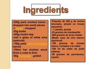 -250g pack smoked bacon ,
chopped into small pieces
-1 onion , chopped
-25g butter
-300g risotto rice
-half a glass of white wine
(optional)
-150g pack cherry tomatoes
halved
-700ml hot chicken stock
(from a cube is fine)
-50g Parmesan , grated
-Paquete de 250 g de tocino
ahumado, picado en trozos
pequeños
- 1 cebolla, picada
-25 gramos de mantequilla
-300 gramos de arroz risotto
-Medio vaso de vino blanco
(opcional)
-150 gramos de tomate
cherry, cortados a la mitad
-700 ml de caldo de pollo
caliente
-50 gramos de parmesano,
rayado
 