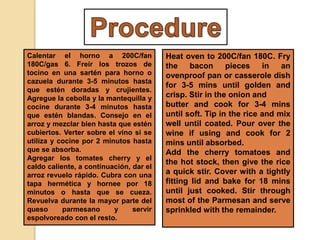 Calentar el horno a 200C/fan
180C/gas 6. Freír los trozos de
tocino en una sartén para horno o
cazuela durante 3-5 minutos hasta
que estén doradas y crujientes.
Agregue la cebolla y la mantequilla y
cocine durante 3-4 minutos hasta
que estén blandas. Consejo en el
arroz y mezclar bien hasta que estén
cubiertos. Verter sobre el vino si se
utiliza y cocine por 2 minutos hasta
que se absorba.
Agregar los tomates cherry y el
caldo caliente, a continuación, dar el
arroz revuelo rápido. Cubra con una
tapa hermética y hornee por 18
minutos o hasta que se cueza.
Revuelva durante la mayor parte del
queso parmesano y servir
espolvoreado con el resto.
Heat oven to 200C/fan 180C. Fry
the bacon pieces in an
ovenproof pan or casserole dish
for 3-5 mins until golden and
crisp. Stir in the onion and
butter and cook for 3-4 mins
until soft. Tip in the rice and mix
well until coated. Pour over the
wine if using and cook for 2
mins until absorbed.
Add the cherry tomatoes and
the hot stock, then give the rice
a quick stir. Cover with a tightly
fitting lid and bake for 18 mins
until just cooked. Stir through
most of the Parmesan and serve
sprinkled with the remainder.
 