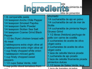 1 lb campanelle pasta
1/4 teaspoon Ancho Chile Pepper
1/4 teaspoon Smoked Paprika
1/4 teaspoon Garlic Powder
1/4 teaspoon Sicilian Sea Salt
1/4 teaspoon Coarse Grind Black
Pepper
1 1/2 lbs (fryer) chicken breast with
rib meat
2 tablespoons extra virgin olive oil
2 tablespoons extra virgin olive oil
1 cup finely chopped white onion
1 tablespoon minced garlic
1 cup finely chopped sweet
peppers
1 1/2 cups Salsa Verde, mild
1 cup petite diced tomatoes from
1 libra de pasta
1/4 cucharadita de pimienta de
Chile Ancho
1/4 cucharadita de pimentón
ahumado
1/4 cucharadita de ajo en polvo
1/4 cucharadita de sal de mar de
Sicilia
1/4 cucharadita de pimienta Negro
Grueso Grind
1 1/2 libras (freidora) pechuga de
pollo con carne de costilla
2 cucharadas de aceite de oliva
virgen extra
2 cucharadas de aceite de oliva
virgen extra
1 taza de cebolla blanca picada
1 cucharada de ajo picado
1 taza de cebolla finamente picada
pimientos dulces
1 1/2 tazas de Salsa Verde, leve
 