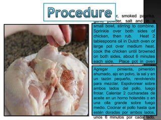 Add pepper, smoked paprika,
garlic powder, salt and in a
small bowl, stirring to combine.
Sprinkle over both sides of
chicken, then rub. Heat 2
tablespoons oil in Dutch oven or
large pot over medium heat.
cook the chicken until browned
on both sides, about 6 minutes
each side. Place pot in oven
and continue cooking for 25
minutes.
Agregar pimienta, pimentón
ahumado, ajo en polvo, la sal y en
un tazón pequeño, revolviendo
para mezclar. Espolvorear sobre
ambos lados del pollo, luego
frotar. Calentar 2 cucharadas de
aceite en un horno holandés o en
una olla grande sobre fuego
medio. Cocinar el pollo hasta que
estén doradas por ambos lados,
unos 6 minutos por cada lado.
 