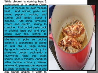 While chicken is cooking heat 2
tablespoons oil in another Dutch
oven or medium pot over medium
heat. Add onions, garlic and
sweet peppers, cooking and
stirring until tender, about 5
minutes. Add salsa, tomatoes,
cream and cilantro, stirring to
combine. Add cooled pasta back
to original large pot and pour
sauce over top, stirring to
combine. Reduce heat to low,
stirring often.Mientras el pollo se cocina,
caliente 2 cucharadas de aceite
en otra olla a fuego medio.
Agregue la cebolla, el ajo y los
pimientos dulces, cocinando y
revolviendo hasta que estén
tiernos, unos 5 minutos. Añadir la
salsa, tomate, crema y cilantro,
revolviendo para mezclar. Agregue
la pasta enfriada de nuevo a una
olla grande original y vierta la
 