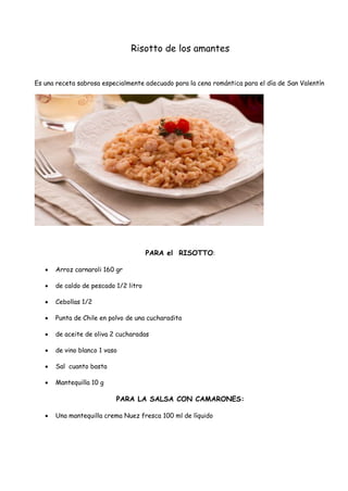 Risotto de los amantes
Es una receta sabrosa especialmente adecuado para la cena romántica para el día de San Valentín
PARA el RISOTTO:
 Arroz carnaroli 160 gr
 de caldo de pescado 1/2 litro
 Cebollas 1/2
 Punta de Chile en polvo de una cucharadita
 de aceite de oliva 2 cucharadas
 de vino blanco 1 vaso
 Sal cuanto basta
 Mantequilla 10 g
PARA LA SALSA CON CAMARONES:
 Una mantequilla crema Nuez fresca 100 ml de líquido
 