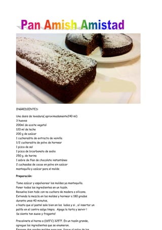 INGREDIENTES:
Una dosis de levadura( aproximadamente240 ml)
3 huevos
200ml de aceite vegetal
120 ml de leche
200 g de azúcar
1 cucharadita de extracto de vainilla
1/2 cucharadita de polvo de hornear
1 pizca de sal
1 pizca de bicarbonato de sodio
250 g. de harina
1 sobre de flan de chocolate instantáneo
2 cuchaadas de cacao en polvo sin azúcar
mantequilla y azúcar para el molde
Preparación:
Tome azúcar y espolvorear los moldes ya mantequilla.
Poner todos los ingredientes en un tazón.
Revuelva bien todo con na cuchara de madera o silicona.
Extienda la mezcla en los moldes y hornear a 180 grados
durante unos 40 minutos,
o hasta que el pastel sale bien en los lados y si , al insertar un
palillo en el centro salga limpio. Apaga la tarta y servir !
Se siente tan suave y fragante!
Precalinete el horno a (165°C) 325°F. En un tazón grande,
agregue los ingredientes que se enumeran.
 