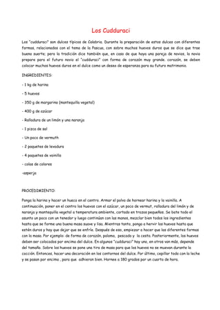 Los Cudduraci
Los “cudduraci” son dulces típicos de Calabria. Durante la preparación de estos dulces con diferentes
formas, relacionados con el tema de la Pascua, con sobre muchos huevos duros que se dice que trae
buena suerte; pero la tradición dice también que, en caso de que haya una pareja de novios, la novia
prepare para el futuro novio el “cudduraci” con forma de corazón muy grande. corazón, se deben
colocar muchos huevos duros en el dulce como un deseo de esperanza para su futuro matrimonio.
INGREDIENTES:
- 1 kg de harina
- 5 huevos
- 350 g de margarina (mantequilla vegetal)
- 400 g de azúcar
- Ralladura de un limón y una naranja
- 1 pizca de sal
- Un poco de vermuth
- 2 paquetes de levadura
- 4 paquetes de vainilla
- colas de colores
-asperja
PROCEDIMIENTO:
Ponga la harina y hacer un hueco en el centro. Armar el polvo de hornear harina y la vainilla. A
continuación, poner en el centro los huevos con el azúcar, un poco de vermut, ralladura del limón y de
naranja y mantequilla vegetal a temperatura ambiente, cortado en trozos pequeños. Se bate todo el
asunto un poco con un tenedor y luego continúan con las manos, mezclar bien todos los ingredientes
hasta que se forme una buena masa suave y lisa. Mientras tanto, ponga a hervir los huevos hasta que
estén duros y hay que dejar que se enfríe. Después de eso, empiezar a hacer que las diferentes formas
con la masa. Por ejemplo: de forma de corazón, paloma, pescado y la cesta. Posteriormente, los huevos
deben ser colocados por encima del dulce. En algunos “cudduraci” hay uno, en otros van más, depende
del tamaño. Sobre los huevos se pone una tira de masa para que los huevos no se muevan durante la
cocción. Entonces, hacer una decoración en los contornos del dulce. Por último, cepillar todo con la leche
y se pasan por encima , para que adhieran bien. Hornee a 180 grados por un cuarto de hora.
 