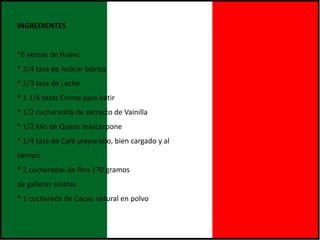 INGREDIENTES
*6 yemas de Huevo
* 3/4 taza de Azúcar blanca
* 2/3 taza de Leche
* 1 1/4 tazas Crema para batir
* 1/2 cucharadita de extracto de Vainilla
* 1/2 kilo de Queso mascarpone
* 1/4 taza de Café preparado, bien cargado y al
tiempo
* 2 cucharadas de Ron 170 gramos
de galletas soletas
* 1 cucharada de Cacao natural en polvo
 
