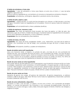 4. Batido de arándanos y frutos rojos.
Ingredientes: 1 vaso de arándanos o frutos rojos frescos, el zumo de un limón y 1 vaso de leche
vegetal o agua de coco.
Batimos todos los ingredientes en una batidora y lo tomamos a temperatura ambiente o fresquito.
Propiedades: antioxidantes, antifúngicas, depurativo y protector de las vías urinarias.
5. Batido de piña, pepino y apio.
Ingredientes: 1 tajada de piña, un cuarto de taza de pepino con cáscara, un tallo de apio y una taza
de agua. Combinar todos los ingredientes en la licuadora. Tomar en ayunas todas las mañanas (1
porción).
Propiedades: evita el estreñimiento y tiene cualidades diuréticas.
6. Batido de espinacas, manzana y apio.
Ingredientes: Dos tazas de espinacas (hoja lavada), dos tazas de pepino, un tallo de apio, dos
manzanas, jugo de un limón y media taza de agua. Combinar todos los ingredientes en la licuadora.
Tomar como reemplazo del desayuno o como merienda (1 porción).
Propiedades: Rico en antioxidantes y fibra dietética.
7. Batido de frutas y té verde.
Ingredientes: Dos tazas de frutas congeladas (melón, uvas, melocotón), una taza de té verde sin
endulzar, una cucharada de miel de abeja, una cucharada de jugo de limón y media taza de
agua.
Propiedades: Antioxidante, diurético y acelera el metabolismo.
Receta de batido verde multi ingredientes
Lleva una manzana verde, un pepino, un puñado de apio, una hoja de col, una cucharada de
semillas de chía, una cucharada de maca en polvo, una cucharadita de canela, una taza de agua
y stevia o endulzante natural a gusto. Corta la manzana y quita las semillas, corta el pepino y el apio
en rodajas. Coloca en la licuadora, añade las semillas, la maca, la canela y la stevia. Por último el
agua. Bate hasta que todos los ingredientes se mezclen de manera homogénea.
Receta de zumo verde con otros ingredientes
Para poder disfrutar de este delicioso zumo quemagrasas y que te permite comenzar el día con todas
las energías, necesitarás cuatro zanahorias, un brócoli pequeño, un pepino grande, un tallo de apio y
un limón. Pela el pepino y las zanahorias y corta en trozos, rebana el apio y el brócoli. Coloca en este
orden los ingredientes: zanahoria, la mitad del pepino, brócoli, el resto del pepino y finalmente el
apio. Pasa por el extractor y reserva la pulpa. Añade el limón y bebe inmediatamente.
Receta de zumo verde con frutas
Necesitas 40 gramos de mango, 40 gramos de melocotón, 40 gramos deespinacas, un plátano
mediano y 200 ml de agua. Sólo tiene 140 Kcal. Corta todos los ingredientes y mezcla bien, quitando
la pulpa y bebiendo sólo el zumo.
Receta de zumo antioxidante y depurativo
Se precisa un tallo o dos de apio, un pepino, el zumo de un limón, una cucharadita de jengibre
rallado, un manojo de espinacas, tres manzanas y una cucharada de perejil picado. Pasa por la
licuadora con un poco de agua, cuela y bebe. Sirve para regular el tránsito intestinal, dar energías y
oxigenar la sangre.
 
