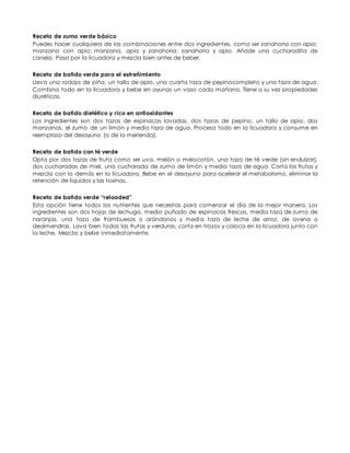 Receta de zumo verde básico
Puedes hacer cualquiera de las combinaciones entre dos ingredientes, como ser zanahoria con apio;
manzana con apio; manzana, apio y zanahoria; zanahoria y apio. Añade una cucharadita de
canela. Pasa por la licuadora y mezcla bien antes de beber.
Receta de batido verde para el estreñimiento
Lleva una rodaja de piña, un tallo de apio, una cuarta taza de pepinocompleto y una taza de agua.
Combina todo en la licuadora y bebe en ayunas un vaso cada mañana. Tiene a su vez propiedades
diuréticas.
Receta de batido dietético y rico en antioxidantes
Los ingredientes son dos tazas de espinacas lavadas, dos tazas de pepino, un tallo de apio, dos
manzanas, el zumo de un limón y media taza de agua. Procesa todo en la licuadora y consume en
reemplazo del desayuno (o de la merienda).
Receta de batido con té verde
Opta por dos tazas de fruta como ser uva, melón o melocotón, una taza de té verde (sin endulzar),
dos cucharadas de miel, una cucharada de zumo de limón y media taza de agua. Corta las frutas y
mezcla con lo demás en la licuadora. Bebe en el desayuno para acelerar el metabolismo, eliminar la
retención de líquidos y las toxinas.
Receta de batido verde “reloaded”
Esta opción tiene todos los nutrientes que necesitas para comenzar el día de la mejor manera. Los
ingredientes son dos hojas de lechuga, medio puñado de espinacas frescas, media taza de zumo de
naranjas, una taza de frambuesas o arándanos y media taza de leche de arroz, de avena o
dealmendras. Lava bien todas las frutas y verduras, corta en trozos y coloca en la licuadora junto con
la leche. Mezcla y bebe inmediatamente.
 