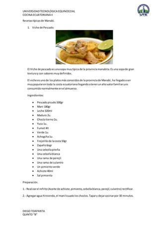UNIVERSIDAD TECNOLÓGICA EQUINOCCIAL 
COCINA ECUATORIANA II 
Recetas típicas de Manabí. 
1. Viche de Pescado. 
El Viche de pescado es una sopa muy típica de la provincia manabita. Es una sopa de gran 
textura y con sabores muy definidos. 
El viche es uno de los platos más conocidos de la provincia de Manabí, ha llegado a ser 
muy popular en toda la costa ecuatoriana llegando a tener un alto valor familiar y es 
consumido normalmente en el almuerzo. 
Ingredientes: 
 Pescado picudo 500gr 
 Mani 180gr 
 Leche 320ml 
 Maduro 2u. 
 Choclo tierno 2u. 
 Yuca 1u. 
 Fumet 4lt 
 Verde 1u. 
 Achogcha 1u. 
 Frejolillo de la costa 50gr 
 Zapallo 6ogr 
 Una cebolla piteña 
 Una cebolla blanca 
 Una rama de perejil 
 Una rama de culantro 
 Un pimiento verde 
 Achiote 40ml 
 Sal pimienta 
Preparación. 
1.- Realizar el refrito (Aceite de achiote, pimiento, cebolla blanca, perejil, culantro) rectificar. 
2.- Agregar agua hirviendo, el maní licuado los choclos. Tapar y dejar cocinar por 30 minutos. 
DIEGO TOAPANTA 
QUINTO “B” 
 