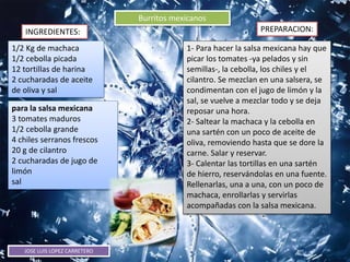 JOSE LUIS LOPEZ CARRETERO
Burritos mexicanos
INGREDIENTES: PREPARACION:
1/2 Kg de machaca
1/2 cebolla picada
12 tortillas de harina
2 cucharadas de aceite
de oliva y sal
1- Para hacer la salsa mexicana hay que
picar los tomates -ya pelados y sin
semillas-, la cebolla, los chiles y el
cilantro. Se mezclan en una salsera, se
condimentan con el jugo de limón y la
sal, se vuelve a mezclar todo y se deja
reposar una hora.
2- Saltear la machaca y la cebolla en
una sartén con un poco de aceite de
oliva, removiendo hasta que se dore la
carne. Salar y reservar.
3- Calentar las tortillas en una sartén
de hierro, reservándolas en una fuente.
Rellenarlas, una a una, con un poco de
machaca, enrollarlas y servirlas
acompañadas con la salsa mexicana.
para la salsa mexicana
3 tomates maduros
1/2 cebolla grande
4 chiles serranos frescos
20 g de cilantro
2 cucharadas de jugo de
limón
sal
 