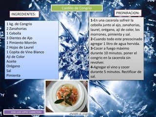 JOSE LUIS LOPEZ CARRETERO
Caldillo de Congrio
INGREDIENTES: PREPARACION:
1 kg. de Congrio
2 Zanahorias
1 Cebolla
3 Dientes de Ajo
1 Pimiento Morrón
2 Hojas de Laurel
1 Copita de Vino Blanco
Ají de Color
Aceite
Orégano
Sal
Pimienta
1-En una cacerola sofreír la
cebolla junto al ajo, zanahorias,
laurel, orégano, ají de color, los
morrones, pimienta y sal.
2-Cuando todo este precocinado
agregar 1 litro de agua hervida.
3-Cocer a fuego máximo
durante 10 minutos. poner el
congrio en la cacerola sin
revolver.
4-Agregar el vino y cocer
durante 5 minutos. Rectificar de
sal.
 