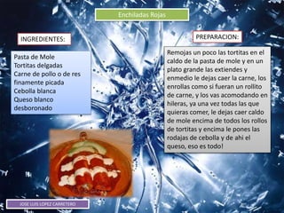 JOSE LUIS LOPEZ CARRETERO
Enchiladas Rojas
INGREDIENTES: PREPARACION:
Pasta de Mole
Tortitas delgadas
Carne de pollo o de res
finamente picada
Cebolla blanca
Queso blanco
desboronado
Remojas un poco las tortitas en el
caldo de la pasta de mole y en un
plato grande las extiendes y
enmedio le dejas caer la carne, los
enrollas como si fueran un rollito
de carne, y los vas acomodando en
hileras, ya una vez todas las que
quieras comer, le dejas caer caldo
de mole encima de todos los rollos
de tortitas y encima le pones las
rodajas de cebolla y de ahi el
queso, eso es todo!
 