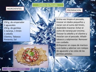 JOSE LUIS LOPEZ CARRETERO
Ceviche de Pescado
INGREDIENTES:
PREPARACION:
250 g. de emperador
2 aguacates
250 g. de gambas
1 naranja, 1 limón
1 cebolla
Cilantro, Tabasco
Pimienta, Sal
1-Una vez limpio el pescado,
trocear en dados pequeños y
rociar con el zumo del limón,
dejándolo macerar. Echar el
zumo de naranja por encima.
Trocear la cebolla y el cilantro y
mezclar con el pescado. Añadir
tabasco y salpimentar. Remover
con cuidado.
2-Disponer en copas de marisco
o en boles y adornar con rodajas
de aguacate y las colas de las
gambas peladas.
 