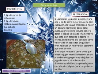 JOSE LUIS LOPEZ CARRETERO
Carne en su Jugo
INGREDIENTES:
PREPARACION:1 Kg. de carne de
rollo de res
1 Kg. de frijoles
300 gramos de tocino
1/2 cebolla
Cilantro
1-Los frijoles los pones a cocer en una
olla si es de barro mejor si no esta bien
cualquier olla ya que empiecen a hervir
un poquito los frijoles ponle sal al
gusto, aparte en una cazuela poner a
dorar el tocino ya picado finamente ya
que este bien doradito el tocino lo
retiras, en la misma olla pones la carne
ya cortada en pedacitos chiquitos y
finos revolver un rato y dejar cociendo
por unos 10 min.
2-No dejar resecar la carne tiene que
tener su jugo. Manera de servir: en un
plato hondo agrega carne y frijoles con
jugo de ambos picar la cebolla
finamente y el cilantro y ponerle junto
con el tocino al plato se acompaña con
tortillas.
 