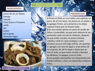 JOSE LUIS LOPEZ CARRETERO
Bisteces a la Mexicana
INGREDIENTES:
PREPARACION:Carne de res en filetes
Tomate
Cebolla
Chile Dulce o Pimiento
verde
Ajo
Limón
Sal al gusto
Pimienta negra
1-Pones el filete en una tabla y los aplanas un
poco, de ahí los lavas, los pones en un plato y
le agregas limón, sal y pimenta y los dejas
reposar hasta que se mezcle todo.
2-En una sartén pones un poco de aceite de
Oliva o comestible, ya que esté caliente le vas
poniendo cada uno de los bisteces, después
de que estén cocidos, le pones tomate,
cebolla y chile en rajas (rodajas o semi
picados) ya que esté algo sofrito, sin quemar,
le agregas una taza de agua y unas pizcas de
sal al gusto, de ahí lo tapas y dejas que se
hierva todo, ya que estén cocido y blandos
los Bisteces, le apagas y eso es todo.
3-Los puedes acompañar con Guacamole y/o
frijoles refritos y claro sus platanitos maduros
fritos.
 