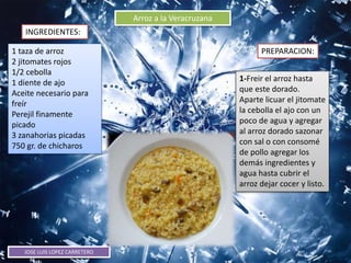 JOSE LUIS LOPEZ CARRETERO
Arroz a la Veracruzana
INGREDIENTES:
PREPARACION:1 taza de arroz
2 jitomates rojos
1/2 cebolla
1 diente de ajo
Aceite necesario para
freír
Perejil finamente
picado
3 zanahorias picadas
750 gr. de chicharos
1-Freir el arroz hasta
que este dorado.
Aparte licuar el jitomate
la cebolla el ajo con un
poco de agua y agregar
al arroz dorado sazonar
con sal o con consomé
de pollo agregar los
demás ingredientes y
agua hasta cubrir el
arroz dejar cocer y listo.
 