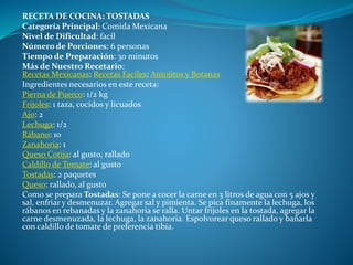 RECETA DE COCINA: TOSTADAS
Categoría Principal: Comida Mexicana
Nivel de Dificultad: facíl
Número de Porciones: 6 personas
Tiempo de Preparación: 30 minutos
Más de Nuestro Recetario:
Recetas Mexicanas; Recetas Faciles; Antojitos y Botanas
Ingredientes necesarios en este receta:
Pierna de Puerco: 1/2 kg
Frijoles: 1 taza, cocidos y licuados
Ajo: 2
Lechuga: 1/2
Rábano: 10
Zanahoria: 1
Queso Cotija: al gusto, rallado
Caldillo de Tomate: al gusto
Tostadas: 2 paquetes
Queso: rallado, al gusto
Como se prepara Tostadas: Se pone a cocer la carne en 3 litros de agua con 5 ajos y
sal, enfriar y desmenuzar. Agregar sal y pimienta. Se pica finamente la lechuga, los
rábanos en rebanadas y la zanahoria se ralla. Untar frijoles en la tostada, agregar la
carne desmenuzada, la lechuga, la zanahoria. Espolvorear queso rallado y bañarla
con caldillo de tomate de preferencia tibia.
 
