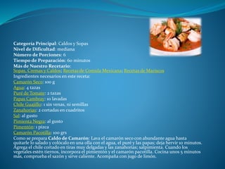 Categoría Principal: Caldos y Sopas
Nivel de Dificultad: mediana
Número de Porciones: 6
Tiempo de Preparación: 60 minutos
Más de Nuestro Recetario:
Sopas, Cremas y Caldos; Recetas de Comida Mexicana; Recetas de Mariscos
Ingredientes necesarios en este receta:
Camarón Seco: 100 g
Agua: 4 tazas
Puré de Tomate: 2 tazas
Papas Cambray: 10 lavadas
Chile Guajillo: 1 sin venas, ni semillas
Zanahorias: 2 cortadas en cuadritos
Sal: al gusto
Pimienta Negra: al gusto
Pimentón: 1 pizca
Camarón Pacotilla: 100 grs
Como se prepara Caldo de Camarón: Lava el camarón seco con abundante agua hasta
quitarle lo salado y colócalo en una olla con el agua, el puré y las papas; deja hervir 10 minutos.
Agrega el chile cortado en tiras muy delgadas y las zanahorias; salpimienta. Cuando los
vegetales estén tiernos, incorpora el pimientón y el camarón pacotilla. Cocina unos 5 minutos
más, comprueba el sazón y sirve caliente. Acompaña con jugo de limón.
 