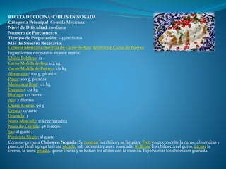 RECETA DE COCINA: CHILES EN NOGADA
Categoría Principal: Comida Mexicana
Nivel de Dificultad: mediana
Número de Porciones: 6
Tiempo de Preparación: ~45 minutos
Más de Nuestro Recetario:
Comida Mexicana; Recetas de Carne de Res; Recetas de Carne de Puerco
Ingredientes necesarios en este receta:
Chiles Poblano: 12
Carne Molida de Res: 1/2 kg
Carne Molida de Puerco: 1/2 kg
Almendras: 100 g, picadas
Pasas: 100 g, picadas
Manazana Roja: 1/2 kg
Durazno: 1/2 kg
Bisnaga: 1/2 barra
Ajo: 2 dientes
Queso Crema: 90 g
Crema: 1 cuarto
Granada: 1
Nuez Moscada: 1/8 cucharadita
Nuez de Castilla: 48 nueces
Sal: al gusto
Pimienta Negra: al gusto
Como se prepara Chiles en Nogada: Se tuestan los chiles y se limpian. Freír en poco aceite la carne, almendras y
pasas; al final agrega la fruta picada, sal, pimienta y nuez moscada. Rellenar los chiles con el guiso. Licuar la
crema, la nuez pelada, queso crema y se bañan los chiles con la mezcla. Espolvorear los chiles con granada.
 