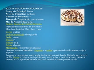 RECETA DE COCINA: CHOCOFLAN
Categoría Principal: Postre
Nivel de Dificultad: mediano
Número de Porciones: 8
Tiempo de Preparación: ~90 minutos
Más de Nuestro Recetario:
Postres; Recetas de Comida Mexicana;
Ingredientes necesarios en este receta:
Mezcla de Pastel de Chocolate: 1 caja
Cocoa: 1/4 taza
Leche Condensada: 1 lata grande
Leche: 2 tazas
Huevos: 5
Nueces: 50 g
Cajeta: al gusto
Mantequilla: suficiente para engrasar
Como se prepara Chocoflan: Engrasar un molde y poner en el fondo nueces y cajeta
al gusto.
Preparar la mezcla para pastel según las instrucciones de la caja. Vaciar la mezcla en el
molde. Licuar el resto de los ingredientes y verter sobre la mezcla de pastel. Meter al
horno a 200°C aproximadamente una hora y revisarlo hasta que esté cocido.
 
