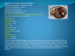 RECETA DE COCINA: POLLO EN MOLE
Categoría Principal: Comida Mexicana
Nivel de Dificultad: mediana
Número de Porciones: 4
Tiempo de Preparación: 1 hora
Más de Nuestro Recetario:
Recetas de Comida Mexicana; Platillos; Recetas con Pollo
Ingredientes necesarios en este receta:
Chile Ancho: 2
Chile Mulato: 2
Chocolate: 1 barra
Cacahuate: 100g
Pasas: 100 g
Almendras: 100 g
Pan: 1 rebanada
Caldo de Pollo: 2 tazas
Tomate: 1
Cebolla Blanca: 1
Pollo: 1 en piezas
Ajonjolí: al gusto
Como se prepara Pollo en Mole: Cocer el pollo con sal y ajo. Dorar en un comal los chiles, el
tomate y el pan (que el pan quede bien dorado). Acitronar en un poco aceite la cebolla partida
en cuatro partes y sacar, en el mismo aceite, acitronar los cacahuates y hacer lo mismo con las
almendras. Licuar todo lo tatemado con el chocolate y las pasas. Cocinar a fuego lento en el
aceite en el aceite restante lo licuado ya colado, verter dos tazas de caldo y agregar las piezas de
pollo, revolver y cocinar 5 minutos hasta que espese. Opcional: Espolvorear semillas de
ajonjolí.
 