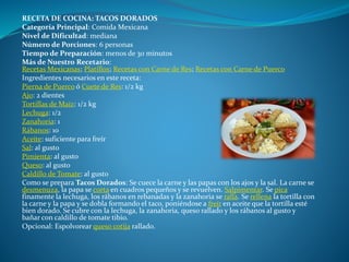 RECETA DE COCINA: TACOS DORADOS
Categoría Principal: Comida Mexicana
Nivel de Dificultad: mediana
Número de Porciones: 6 personas
Tiempo de Preparación: menos de 30 minutos
Más de Nuestro Recetario:
Recetas Mexicanas; Platillos; Recetas con Carne de Res; Recetas con Carne de Puerco
Ingredientes necesarios en este receta:
Pierna de Puerco ó Cuete de Res: 1/2 kg
Ajo: 2 dientes
Tortillas de Maíz: 1/2 kg
Lechuga: 1/2
Zanahoria: 1
Rábanos: 10
Aceite: suficiente para freír
Sal: al gusto
Pimienta: al gusto
Queso: al gusto
Caldillo de Tomate: al gusto
Como se prepara Tacos Dorados: Se cuece la carne y las papas con los ajos y la sal. La carne se
desmenuza, la papa se corta en cuadros pequeños y se revuelven. Salpimentar. Se pica
finamente la lechuga, los rábanos en rebanadas y la zanahoria se ralla. Se rellena la tortilla con
la carne y la papa y se dobla formando el taco, poniéndose a freír en aceite que la tortilla esté
bien dorado. Se cubre con la lechuga, la zanahoria, queso rallado y los rábanos al gusto y
bañar con caldillo de tomate tibio.
Opcional: Espolvorear queso cotija rallado.
 