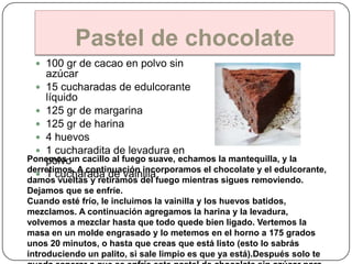 Pastel de chocolate
   100 gr de cacao en polvo sin
    azúcar
   15 cucharadas de edulcorante
    líquido
   125 gr de margarina
   125 gr de harina
   4 huevos
   1 cucharadita de levadura en
Ponemos un cacillo al fuego suave, echamos la mantequilla, y la
    polvo
derretimos. A continuación incorporamos el chocolate y el edulcorante,
   1 cucharada de vainilla
damos vueltas y retiramos del fuego mientras sigues removiendo.
Dejamos que se enfríe.
Cuando esté frío, le incluimos la vainilla y los huevos batidos,
mezclamos. A continuación agregamos la harina y la levadura,
volvemos a mezclar hasta que todo quede bien ligado. Vertemos la
masa en un molde engrasado y lo metemos en el horno a 175 grados
unos 20 minutos, o hasta que creas que está listo (esto lo sabrás
introduciendo un palito, si sale limpio es que ya está).Después solo te
 